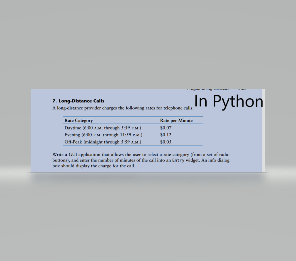 Hogia .. y LACILI3
7. Long-Distance Calls
A long-distance provider charges the following rates for telephone calls:
In Python
Rate Category
Rate per Minute
Daytime (6:00 A.M. through 5:59 p.M.)
Evening (6:00 p.M. through 11:59 P.M.)
$0.07
$0.12
Off-Peak (midnight through 5:59 A.M.)
$0.05
Write a GUI application that allows the user to select a rate category (from a set of radio
buttons), and enter the number of minutes of the call into an Entry widget. An info dialog
box should display the charge for the call.
