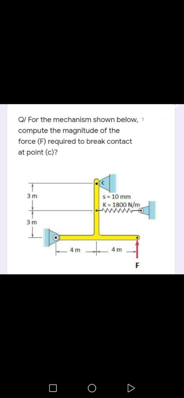 Q/ For the mechanism shown below, ?
compute the magnitude of the
force (F) required to break contact
at point (c)?
T
3m
s = 10 mm
K = 1800 N/m
WO
3 m
4m
0
4m
O
A
F