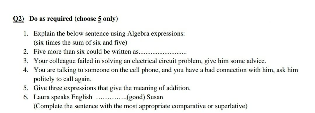 Q2) Do as required (choose 5 only)
1. Explain the below sentence using Algebra expressions:
(six times the sum of six and five)
2. Five more than six could be written as....
3. Your colleague failed in solving an electrical circuit problem, give him some advice.
4. You are talking to someone on the cell phone, and you have a bad connection with him, ask him
politely to call again.
5.
Give three expressions that give the meaning of addition.
6. Laura speaks English
(good) Susan
(Complete the sentence with the most appropriate comparative or superlative)