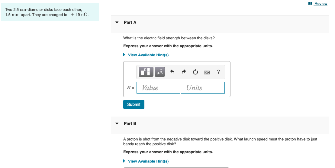 I Review
Two 2,5 cm-diameter disks face each other,
1.5 mm apart. They are charged to + 19 nC.
Part A
What is the electric field strength between the disks?
Express your answer with the appropriate units.
• View Available Hint(s)
?
E =
Value
Units
Submit
Part B
A proton is shot from the negative disk toward the positive disk. What launch speed must the proton have to just
barely reach the positive disk?
Express your answer with the appropriate units.
• View Available Hint(s)
