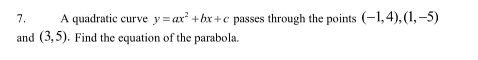 7.
A quadratic curve y= ax² +bx+c passes through the points (-1,4),(1,–5)
%3D
and (3,5). Find the equation of the parabola.
