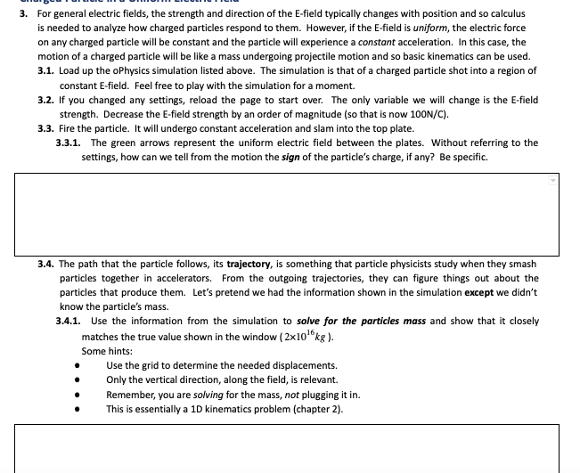 3. For general electric fields, the strength and direction of the E-field typically changes with position and so calculus
is needed to analyze how charged particles respond to them. However, if the E-field is uniform, the electric force
on any charged particle will be constant and the particle will experience a constant acceleration. In this case, the
motion of a charged particle will be like a mass undergoing projectile motion and so basic kinematics can be used.
3.1. Load up the oPhysics simulation listed above. The simulation is that of a charged particle shot into a region of
constant E-field. Feel free to play with the simulation for a moment.
3.2. If you changed any settings, reload the page to start over. The only variable we will change is the E-field
strength. Decrease the E-field strength by an order of magnitude (so that is now 100N/C).
3.3. Fire the particle. It will undergo constant acceleration and slam into the top plate.
3.3.1. The green arrows represent the uniform electric field between the plates. Without referring to the
settings, how can we tell from the motion the sign of the particle's charge, if any? Be specific.
3.4. The path that the particle follows, its trajectory, is something that particle physicists study when they smash
particles together in accelerators. From the outgoing trajectories, they can figure things out about the
particles that produce them. Let's pretend we had the information shown in the simulation except we didn't
know the particle's mass.
3.4.1. Use the information from the simulation to solve for the particles mass and show that it closely
matches the true value shown in the window ( 2x10 kg ).
Some hints:
Use the grid to determine the needed displacements.
Only the vertical direction, along the field, is relevant.
Remember, you are solving for the mass, not plugging it in.
This is essentially a 1D kinematics problem (chapter 2).
