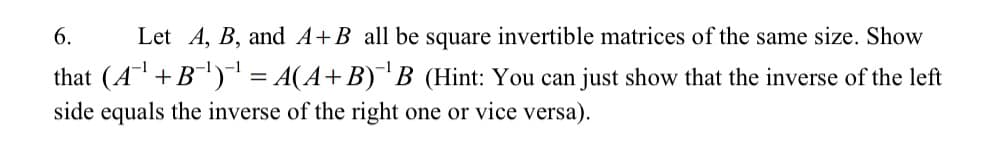 6.
Let A, B, and A+B all be square invertible matrices of the same size. Show
-1
that (A +B) = A(A+B) B (Hint: You can just show that the inverse of the left
side equals the inverse of the right one or vice versa).
