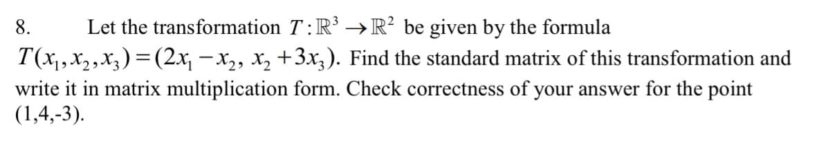 8.
Let the transformation T:R' →R² be given by the formula
T(x,x2,x3) = (2x, – x2, x, +3x;). Find the standard matrix of this transformation and
write it in matrix multiplication form. Check correctness of your answer for the point
(1,4,-3).
