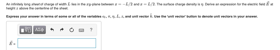 An infinitely long sheet of charge of width L lies in the xy-plane between x = -L/2 and x =L/2. The surface charge density is n. Derive an expression for the electric field E at
height z above the centerline of the sheet.
Express your answer in terms of some or all of the variables e0, T, 7, L, z, and unit vector k. Use the 'unit vector' button to denote unit vectors in your answer.
?
E =
