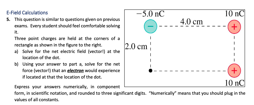 E-Field Calculations
-5.0 nC
10 nC
5. This question is similar to questions given on previous
exams. Every student should feel comfortable solving
4.0 cm
it.
Three point charges are held at the corners of a
rectangle as shown in the figure to the right.
a) Solve for the net electric field (vector!) at the
2.0 cm
location of the dot.
b) Using your answer to part a, solve for the net
force (vector!) that an electron would experience
+
if located at that the location of the dot.
10 nC
Express your answers numerically, in component
form, in scientific notation, and rounded to three significant digits. "Numerically" means that you should plug in the
values of all constants.
