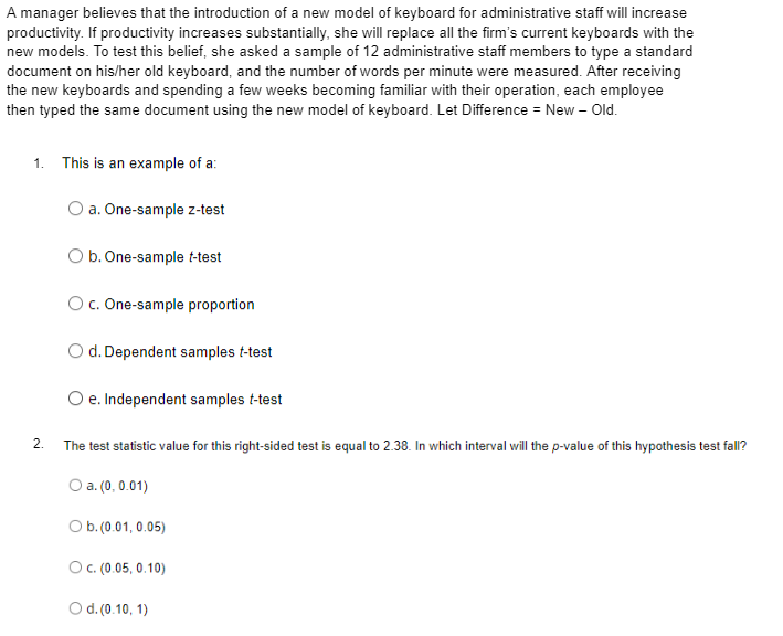 A manager believes that the introduction of a new model of keyboard for administrative staff will increase
productivity. If productivity increases substantially, she will replace all the firm's current keyboards with the
new models. To test this belief, she asked a sample of 12 administrative staff members to type a standard
document on his/her old keyboard, and the number of words per minute were measured. After receiving
the new keyboards and spending a few weeks becoming familiar with their operation, each employee
then typed the same document using the new model of keyboard. Let Difference = New – Old.
1. This is an example of a:
O a. One-sample z-test
O b. One-sample t-test
O c. One-sample proportion
O d. Dependent samples t-test
O e. Independent samples t-test
2.
The test statistic value for this right-sided test is equal to 2.38. In which interval will the p-value of this hypothesis test fall?
) a. (0, 0.01)
O b. (0.01, 0.05)
OC. (0.05, 0.10)
Od.(0.10, 1)
