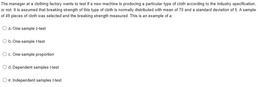 The manager at a clothing factory wants to test if a new machine is producing a particular type of cloth according to the industry specification,
or not. It is assumed that breaking strength of this type of cloth is normally distributed with mean of 70 and a standard deviation of 5. A sample
of 49 pieces of cloth was selected and the breaking strength measured. This is an example of a:
O a. One-sample z-test
O b. One-sample t-test
Oc. One-sample proportion
O d. Dependent samples t-test
O e. Independent samples t-test
