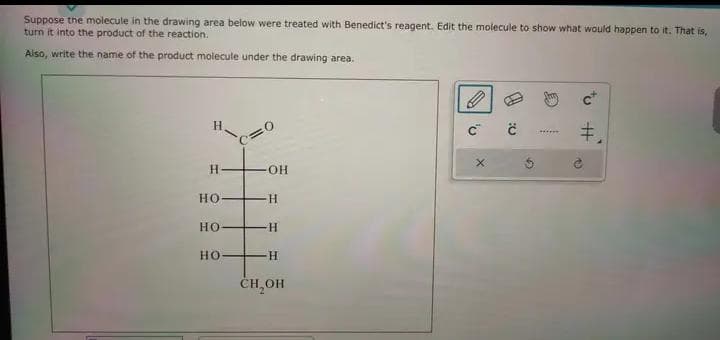 Suppose the molecule in the drawing area below were treated with Benedict's reagent. Edit the molecule to show what would happen to it. That is,
turn it into the product of the reaction.
Also, write the name of the product molecule under the drawing area.
H-
HO
НО
HO-
-OH
H
H
H
CH₂OH
0
C C
X
G
M
#