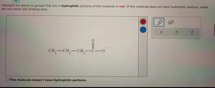 Highlight the atoms or groups that are in hydrophilic portions of this molecule in red. If this molecule does not have hydrophilic portions, check
the box below the drawing area.
CH₂-CH₂-CH₂-
This molecule doesn't have hydrophilic portions.
X