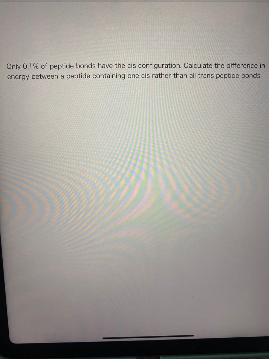 Only 0.1% of peptide bonds have the cis configuration. Calculate the difference in
energy between a peptide containing one cis rather than all trans peptide bonds.