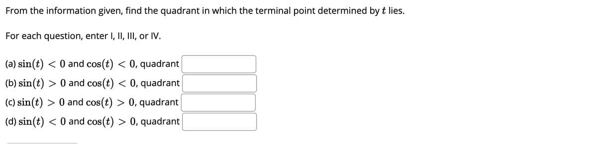 From the information given, find the quadrant in which the terminal point determined by t lies.
For each question, enter I, II, II, or IV.
(a) sin(t) < 0 and cos(t) < 0, quadrant
(b) sin(t) > 0 and cos (t) < 0, quadrant
(c) sin(t) > 0 and cos(t) > 0, quadrant
(d) sin(t) < 0 and cos(t) > 0, quadrant
