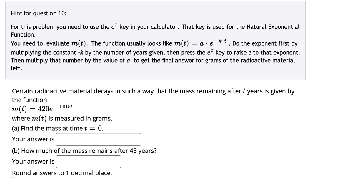 Hint for question 10:
For this problem you need to use the e" key in your calculator. That key is used for the Natural Exponential
Function.
- k-t Do the exponent first by
You need to evaluate m(t). The function usually looks like m(t) = a · e
multiplying the constant -k by the number of years given, then press the e" key to raise e to that exponent.
Then multiply that number by the value of a, to get the final answer for grams of the radioactive material
left.
Certain radioactive material decays in such a way that the mass remaining after t years is given by
the function
m(t) = 420e– 0.015t
where m(t) is measured in grams.
(a) Find the mass at time t = 0.
Your answer is
(b) How much of the mass remains after 45 years?
Your answer is
Round answers to 1 decimal place.
