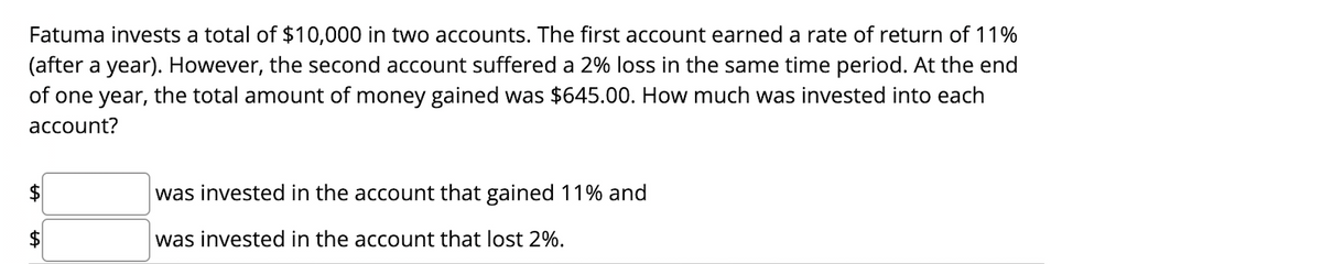 Fatuma invests a total of $10,000 in two accounts. The first account earned a rate of return of 11%
(after a year). However, the second account suffered a 2% loss in the same time period. At the end
of one year, the total amount of money gained was $645.00. How much was invested into each
account?
was invested in the account that gained 11% and
$4
was invested in the account that lost 2%.
