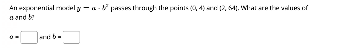 An exponential model y = a · b" passes through the points (0, 4) and (2, 64). What are the values of
a and b?
a =
and b =
