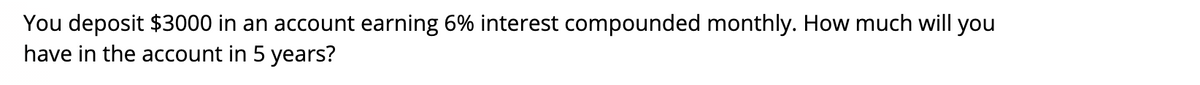 You deposit $3000 in an account earning 6% interest compounded monthly. How much will you
have in the account in 5 years?
