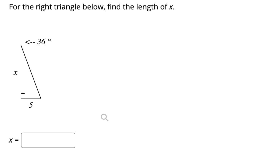 ### Finding the Length of a Side in a Right Triangle

In the given right triangle, we are tasked with finding the length of side \( x \).

#### Triangle Information:
- One angle of the triangle is \( 36^\circ \).
- The side opposite this angle (\( x \)) is marked in the diagram.
- The length of the side adjacent to the angle, which is also the base of the right triangle, is labeled as 5 units.

To find the length of side \( x \), we can use the trigonometric function tangent, which is defined for an angle \(\theta\) in a right triangle as:

\[ \tan(\theta) = \frac{\text{opposite}}{\text{adjacent}} \]

In this problem:
- \(\theta = 36^\circ\)
- The opposite side is \( x \)
- The adjacent side is \( 5 \)

Using the tangent function, we can set up the equation:

\[ \tan(36^\circ) = \frac{x}{5} \]

To solve for \( x \):

\[ x = 5 \times \tan(36^\circ) \]

### Calculation:
\[ \tan(36^\circ) \approx 0.7265 \]

Therefore:

\[ x = 5 \times 0.7265 \approx 3.6325 \]

So, the length of side \( x \) is approximately 3.6325 units.

---

### Diagram Explanation:
- The triangle is a right triangle (one angle is \( 90^\circ \)).
- One non-right angle is \( 36^\circ \).
- The side opposite the \( 36^\circ \) angle is labeled \( x \).
- The side adjacent to the \( 36^\circ \) angle is labeled 5 units.
- There is a small box at the corner of the triangle indicating the right angle.