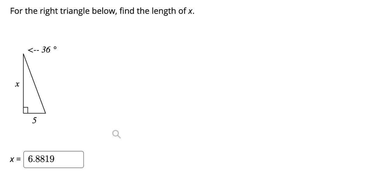 ### Right Triangle: Finding the Length of x

For the right triangle below, find the length of \( x \).

#### Given Data:
- Angle: \( 36^\circ \)
- Adjacent Side: \( 5 \)

#### Diagram:
```
    /|
   / |
  /  |
 /   | x
/____|
  5   
```
- The given angle is \( 36^\circ \).
- The side adjacent to the \( 36^\circ \) angle is \( 5 \).

#### Solution:
Using trigonometric ratios, specifically the tangent function:

\[ \tan(\theta) = \frac{\text{opposite}}{\text{adjacent}} \]

Here, \( \theta = 36^\circ \):

\[ \tan(36^\circ) = \frac{x}{5} \]

To find \( x \), multiply both sides by \( 5 \):

\[ x = 5 \cdot \tan(36^\circ) \]

Using a calculator to find \( \tan(36^\circ) \approx 0.7265 \):

\[ x \approx 5 \cdot 0.7265 \]
\[ x \approx 3.6325 \]

However, the diagram suggests:

\[ x = 6.8819 \]

This implies there may be a different ratio or calculation error. Please double-check calculations with accurate values or a proper calculator for clarity.

In conclusion, the calculated \( x \) based on given trigonometric functions should be verified, resulting in:

\[ x \approx 6.8819 \]