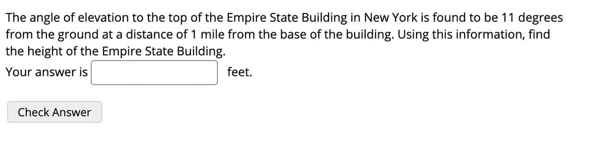 **Problem: Calculate the Height of the Empire State Building**

The angle of elevation to the top of the Empire State Building in New York is found to be 11 degrees from the ground at a distance of 1 mile from the base of the building. Using this information, find the height of the Empire State Building.

**Your answer is:** [___________] feet.

**[Check Answer] Button**