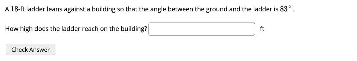 A 18-ft ladder leans against a building so that the angle between the ground and the ladder is 83°.
How high does the ladder reach on the building?
ft
Check Answer
