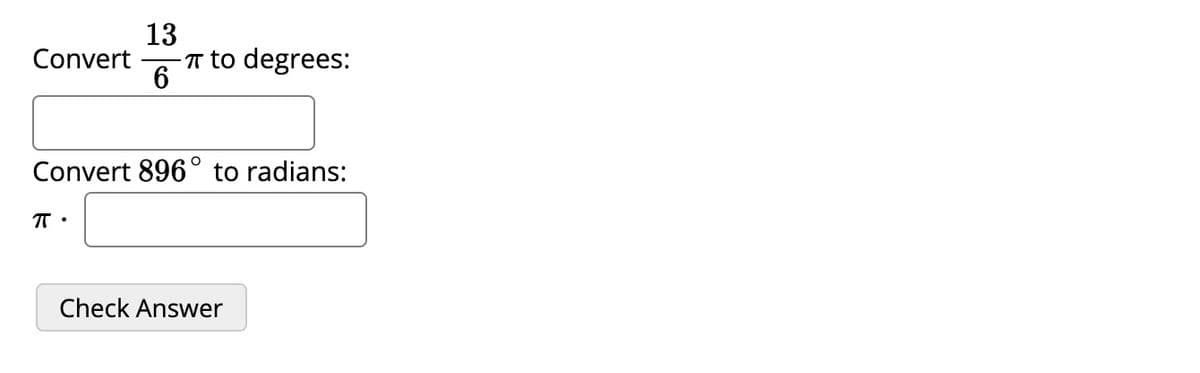 ### Converting between Degrees and Radians

To convert between degrees and radians, you can use the following relationships:
- \( \pi \) radians is equivalent to 180 degrees.
- To convert radians to degrees, multiply by \( \frac{180}{\pi} \).
- To convert degrees to radians, multiply by \( \frac{\pi}{180} \).

---

#### Example Conversions

**Convert \( \frac{13}{6} \pi \) to degrees:**

\[
\text{Convert } \frac{13}{6} \pi \text{ to degrees:} \quad \Box
\]

**Convert 896° to radians:**

\[
\text{Convert 896° to radians:} \quad \pi \cdot \Box
\]

---

**Practice Problems**

1. Enter your answer for the conversion of \( \frac{13}{6} \pi \) to degrees in the first box.
2. Enter your answer for the conversion of 896° to radians in terms of \( \pi \) in the second box.

Once you have entered your answers, click the "Check Answer" button to verify your solutions.

---

**Note:** Use these steps to solve the example conversions:
- For \( \frac{13}{6} \pi \) to degrees: Multiply \( \frac{13}{6} \pi \) by \( \frac{180}{\pi} \).
- For 896° to radians: Multiply 896 by \( \frac{\pi}{180} \).

By practicing these, you will become proficient in converting between radians and degrees.