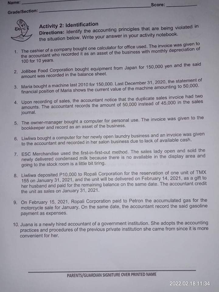 Name:
Score:
Grade/Section:
Activity 2: Identification
Directions: Identify the accounting principles that are being violated in
the situation below. Write your answer in your activity notebook.
1. The cashier of a company bought one calculator for office used. The invoice was given to
the accountant who recorded it as an asset of the business with monthly depreciation of
100 for 10 years.
2. Jollibee Food Corporation bought equipment from Japan for 150,000 yen and the said
amount was recorded in the balance sheet.
3. Maria bought a machine last 2010 for 150,000. Last December 31, 2020, the statement of
financial position of Maria shows the current value of the machine amounting to 50,000.
4. Upon recording of sales, the accountant notice that the duplicate sales invoice had two
amounts. The accountant records the amount of 50,000 instead of 45,000 in the sales
journal.
5. The owner-manager bought a computer for personal use. The invoice was given to the
bookkeeper and record as an asset of the business.
6. Liwliwa bought a computer for her newly open laundry business and an invoice was given
to the accountant and recorded in her salon business due to lack of available cash.
7. ESC Merchandise used the first-in-first-out method. The sales lady open and sold the
newly delivered condensed milk because there is no available in the display area and
going to the stock room is a little bit tiring.
8. Liwliwa deposited P10,000 to Ropali Corporation for the reservation of one unit of TMX
155 on January 31, 2021, and the unit will be delivered on February 14, 2021, as a gift to
her husband and paid for the remaining balance on the same date. The accountant credit
the unit as sales on January 31, 2021.
9. On February 15, 2021, Ropali Corporation paid to Petron the accumulated gas for the
motorcycle sale for January. On the same date, the accountant record the said gasoline
payment as expenses.
10. Juana is a newly hired accountant of a government institution. She adopts the accounting
practices and procedures of the previous private institution she came from since it is more
convenient for her.
PARENTS/GUARDIAN SIGNITURE OVER PRINTED NAME
2022.02.18 11:34
