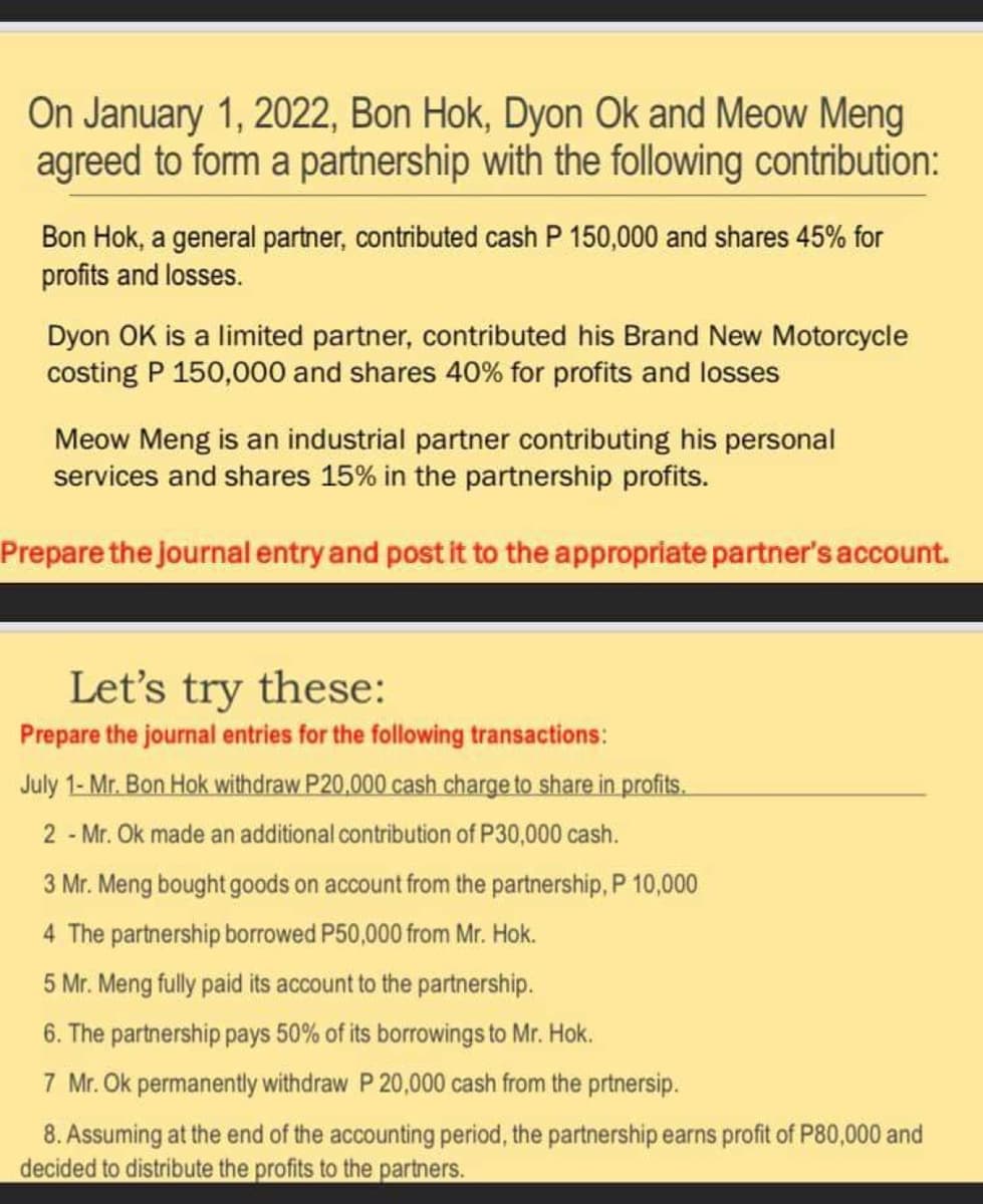 On January 1, 2022, Bon Hok, Dyon Ok and Meow Meng
agreed to form a partnership with the following contribution:
Bon Hok, a general partner, contributed cash P 150,000 and shares 45% for
profits and losses.
Dyon OK is a limited partner, contributed his Brand New Motorcycle
costing P 150,000 and shares 40% for profits and losses
Meow Meng is an industrial partner contributing his personal
services and shares 15% in the partnership profits.
Prepare the journal entry and post it to the appropriate partner's account.
Let's try these:
Prepare the journal entries for the following transactions:
July 1- Mr. Bon Hok withdraw P20,000 cash charge to share in profits.
2 - Mr. Ok made an additional contribution of P30,000 cash.
3 Mr. Meng bought goods on account from the partnership, P 10,000
4 The partnership borrowed P50,000 from Mr. Hok.
5 Mr. Meng fully paid its account to the partnership.
6. The partnership pays 50% of its borrowings to Mr. Hok.
7 Mr. Ok permanently withdraw P 20,000 cash from the prtnersip.
8. Assuming at the end of the accounting period, the partnership earns profit of P80,000 and
decided to distribute the profits to the partners.
