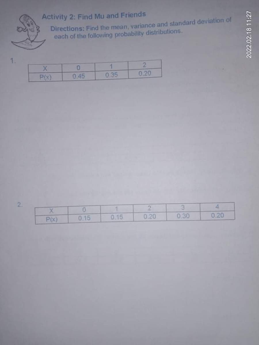 Activity 2: Find Mu and Friends
Directions: Find the mean, variance and standard deviation of
each of the following probability distributions.
1.
P(x)
0.45
0.35
0.20
2.
2.
0.20
3
4.
P(x)
0.15
0.15
0.30
0.20
2022.02.18 11:27
