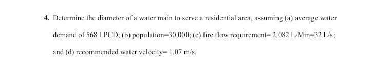 4. Determine the diameter of a water main to serve a residential area, assuming (a) average water
demand of 568 LPCD; (b) population-30,000; (c) fire flow requirement- 2,082 L/Min-32 L/s;
and (d) recommended water velocity- 1.07 m/s.