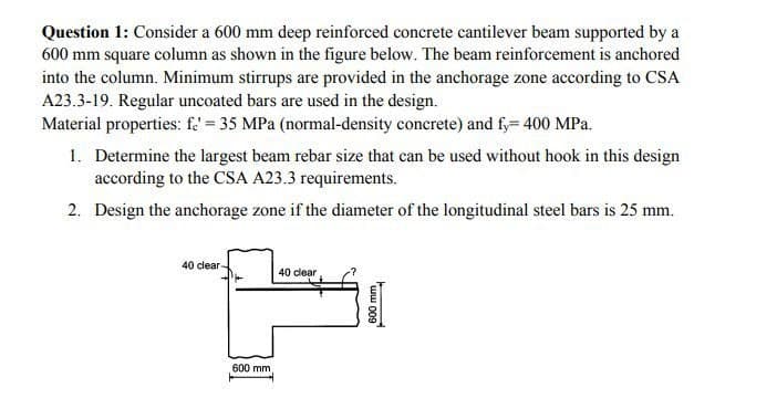 Question 1: Consider a 600 mm deep reinforced concrete cantilever beam supported by a
600 mm square column as shown in the figure below. The beam reinforcement is anchored
into the column. Minimum stirrups are provided in the anchorage zone according to CSA
A23.3-19. Regular uncoated bars are used in the design.
Material properties: fe= 35 MPa (normal-density concrete) and fy= 400 MPa.
1. Determine the largest beam rebar size that can be used without hook in this design
according to the CSA A23.3 requirements.
2. Design the anchorage zone if the diameter of the longitudinal steel bars is 25 mm.
40 clear-
600 mm
40 clear
600 mm,