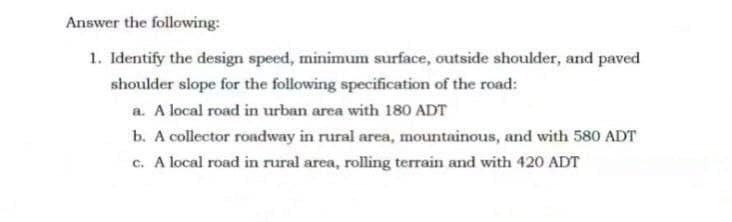 Answer the following:
1. Identify the design speed, minimum surface, outside shoulder, and paved
shoulder slope for the following specification of the road:
a. A local road in urban area with 180 ADT
b. A collector roadway in rural area, mountainous, and with 580 ADT
c. A local road in rural area, rolling terrain and with 420 ADT