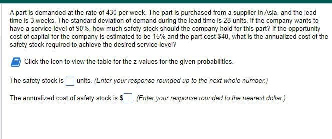 A part is demanded at the rate of 430 per week. The part is purchased from a supplier in Asia, and the lead
time is 3 weeks. The standard deviation of demand during the lead time is 28 units. If the company wants to
have a service level of 90%, how much safety stock should the company hold for this part? If the opportunity
cost of capital for the company is estimated to be 15% and the part cost $40, what is the annualized cost of the
safety stock required to achieve the desired service level?
Click the icon to view the table for the z-values for the given probabilities.
The safety stock is units. (Enter your response rounded up to the next whole number.)
The annualized cost of safety stock is $. (Enter your response rounded to the nearest dollar.)