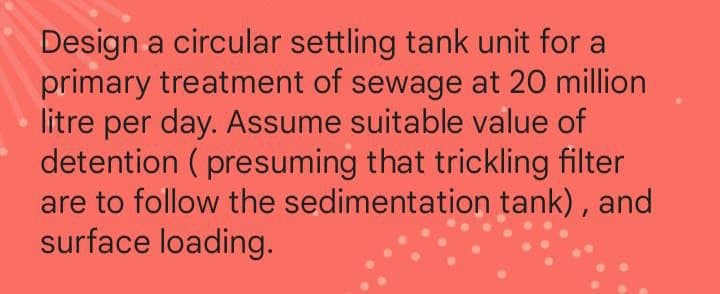 Design a circular settling tank unit for a
primary treatment of sewage at 20 million
litre per day. Assume suitable value of
detention (presuming that trickling filter
are to follow the sedimentation tank), and
surface loading.