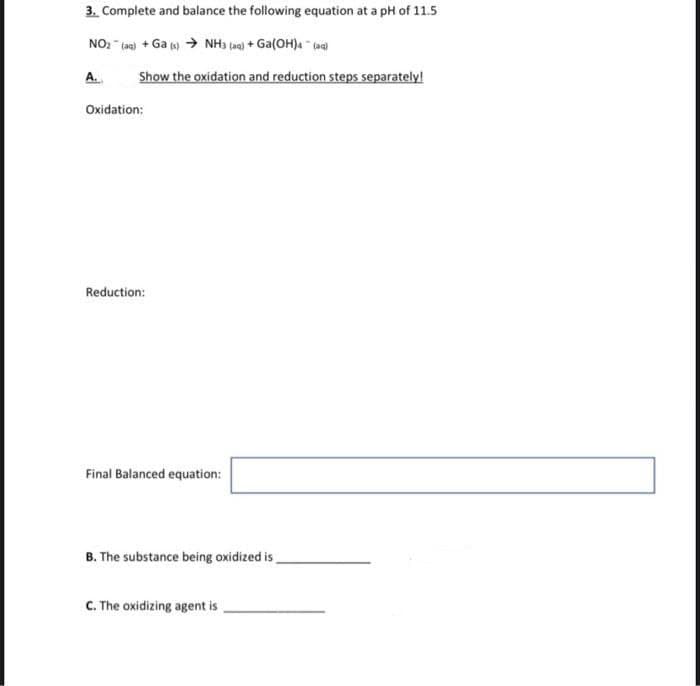 3. Complete and balance the following equation at a pH of 11.5
NO₂ (aq) + Ga (s) → NH3 (aq) + Ga(OH)4- (aq)
A.
Show the oxidation and reduction steps separately!
Oxidation:
Reduction:
Final Balanced equation:
B. The substance being oxidized is
C. The oxidizing agent is