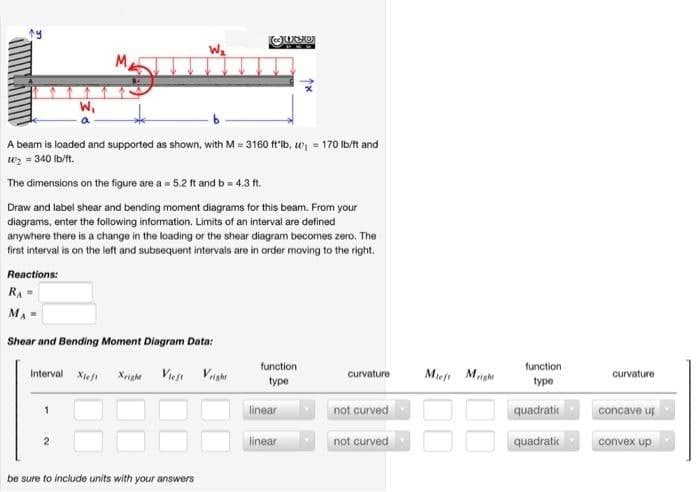 LE
W₁
M
W₂
A beam is loaded and supported as shown, with M= 3160 ft lb, ₁ = 170 lb/ft and
W₂ = 340 lb/ft.
The dimensions on the figure are a = 5.2 ft and b = 4.3 ft.
Draw and label shear and bending moment diagrams for this beam. From your
diagrams, enter the following information. Limits of an interval are defined
anywhere there is a change in the loading or the shear diagram becomes zero. The
first interval is on the left and subsequent intervals are in order moving to the right.
Reactions:
RA=
M₁ =
Shear and Bending Moment Diagram Data:
Interval Xieft
Xright
ce Otxo
be sure to include units with your answers
function
type
linear
linear
curvature
not curved
not curved
Mieft Might
function
type
quadratic
quadratic
curvature
concave us
convex up