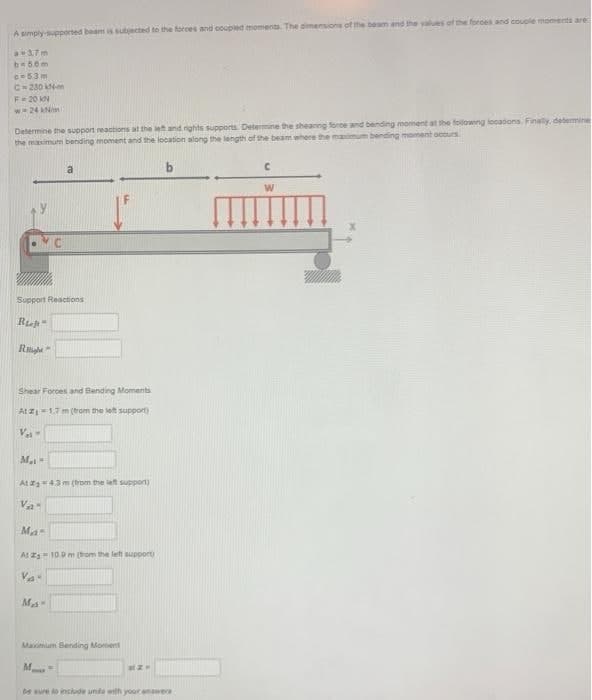 A simply-supported beam is subjected to the forces and coupled moments. The dimensions of the beam and the values of the forces and couple moments are
a 3.7m
b=5.0m
c-53m
C-230 kN-m
F = 20 KN
w 24 kN/m
Determine the support reactions at the left and rights supports. Determine the shearing force and bending moment at the following locations. Finally, determine
the maximum bending moment and the location along the length of the beam where the maximum bending moment occurs.
b
Support Reactions
Ru
Right
Ma
a
-
Shear Forces and Bending Moments
At ₁-1.7 m (from the left support)
V₁-
At #43 m (from the left support)
VA
Mas
Ma
At 2s 10.9 m (from the left support)
VA"
Maximum Sending Moment
M
atz-
be sure to include units with your answers
C
W