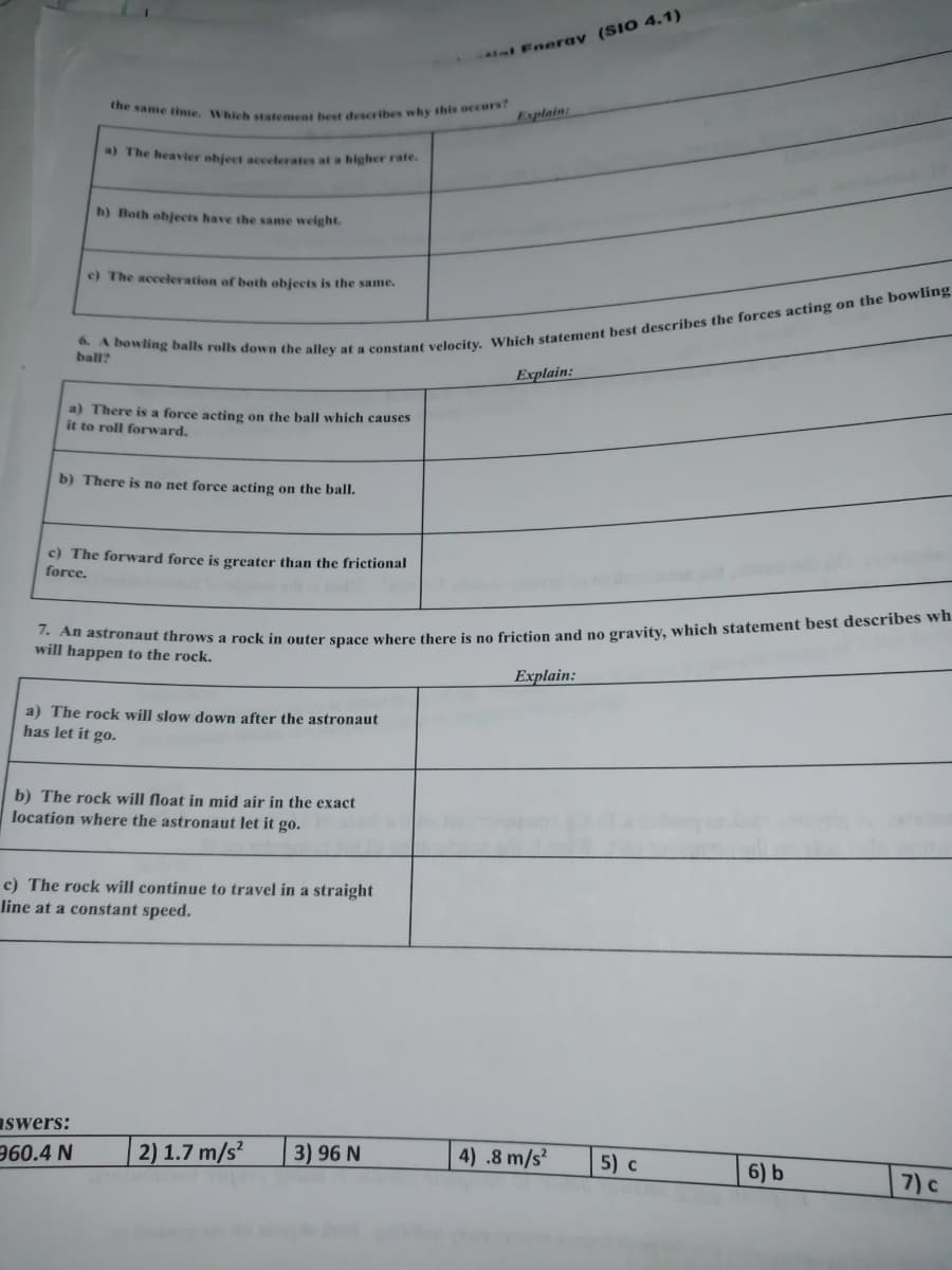 the same time. Which statement best describes why this occurs?
All Eneray (SIO 4.1)
Explain:
a) The heavier object acceterates at a higher rate.
b) Both objects have the same weight.
c) The acceleration of both objects is the same.
ball?
Explain:
a) There is a force acting on the balI which causes
it to roll forward.
b) There is no net force acting on the ball.
c) The forward force is greater than the frictional
force.
a
will happen to the rock.
Explain:
a) The rock will slow down after the astronaut
has let it go.
b) The rock will float in mid air in the exact
location where the astronaut let it go.
c) The rock will continue to travel in a straight
line at a constant speed.
aswers:
960.4 N
| 2) 1.7 m/s²
3) 96 N
4) .8 m/s
5) c
6) b
7) c
