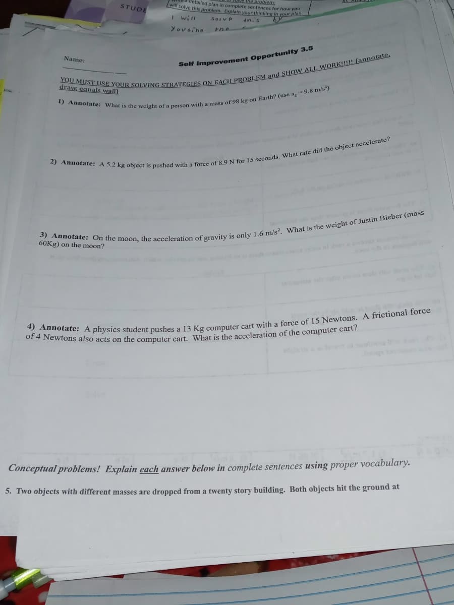 will solve this problem. Explain your thinking in your plan
detailed plan in complete sentences for how you
Ive the problem:
STUDE
I will
SoIve
in.'s
Yous no
tne
Name:
Self Improvement Opportunity 3.5
draw, equals wall)
60KG) on the moon?
ole
Conceptual problems! Explain each answer below in complete sentences using proper vocabulary.
5. Two objects with different masses are dropped from a twenty story building. Both objects hit the ground at
