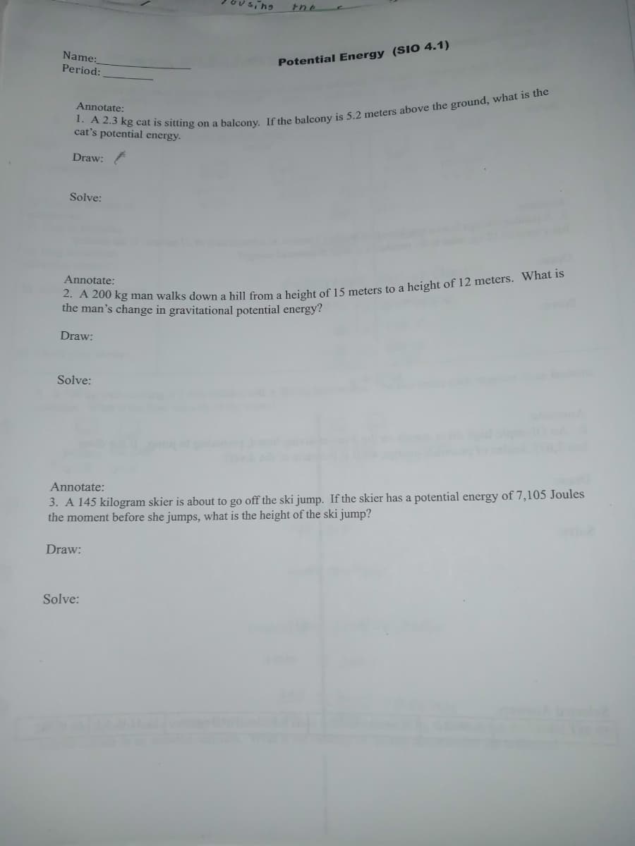 Name:
Period:
Potential Energy (SIO 4.1)
Annotate:
cat's potential energy.
Draw:
Solve:
Annotate:
the man's change in gravitational potential energy?
Draw:
Solve:
Annotate:
3. A 145 kilogram skier is about to go off the ski jump. If the skier has a potential energy of 7,105 Joules
the moment before she jumps, what is the height of the ski jump?
Draw:
Solve:
