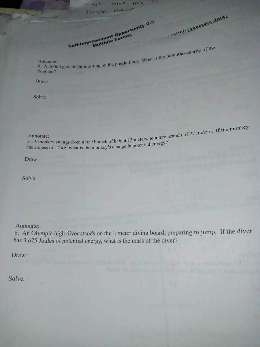 I will
Soive
in.'s
Yousing
Self-Improvement Opportunity 2.3
Multiple Forces
*M!!! (annotate, draw,
Annotate;
elephant?
Draw:
Solve:
Annotate:
has a mass of 12 kg, what is the monkey's change in potential energy?
Draw:
Solve:
Annotate:
6. An Olympic high diver stands on the 3 meter diving board, preparing to jump. If the diver
has 3,675 Joules of potential energy, what is the mass of the diver?
Draw:
Solve:
