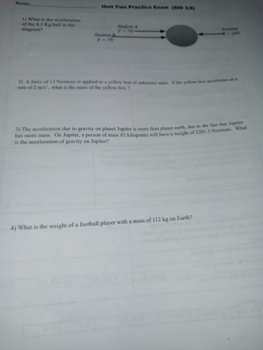 Name:
Unit Two Practice Exam (SIO 3.6)
1) What is the acceleration
of the 4.5 Kg ball in the
diagram?
Sudent A
F-7N
Frietion
- 14N
Snadent
F 7N
2) A force of 13 Newtons is applied to a yellow box of unknown mass. If the yellow box accelerates at a
rate of 2 m/s, what is the mass of the yellow box.?
3) The acceleration due to gravity on planet Jupiter is more than planet earth, due to the fact that Juthe
has more mass. On Jupiter, a person of mass 85 kilograms will have a weight of 2201.5 Newtons. w
is the acceleration of gravity on Jupiter?
4) What is the weight of a football player with a mass of 112 kg on Earth?
