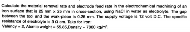 Calculate the material removal rate and electrode feed rate in the electrochemical machining of an
iron surface that is 25 mm × 25 mm in cross-section, using NaCl in water as electrolyte. The gap
between the tool and the work-piece is 0.25 mm. The supply voltage is 12 volt D.C. The specific
resistance of electrolyte is 3 2 cm. Take for iron:
Valency = 2, Atomic weight = 55.85,Density = 7860 kg/m³.
