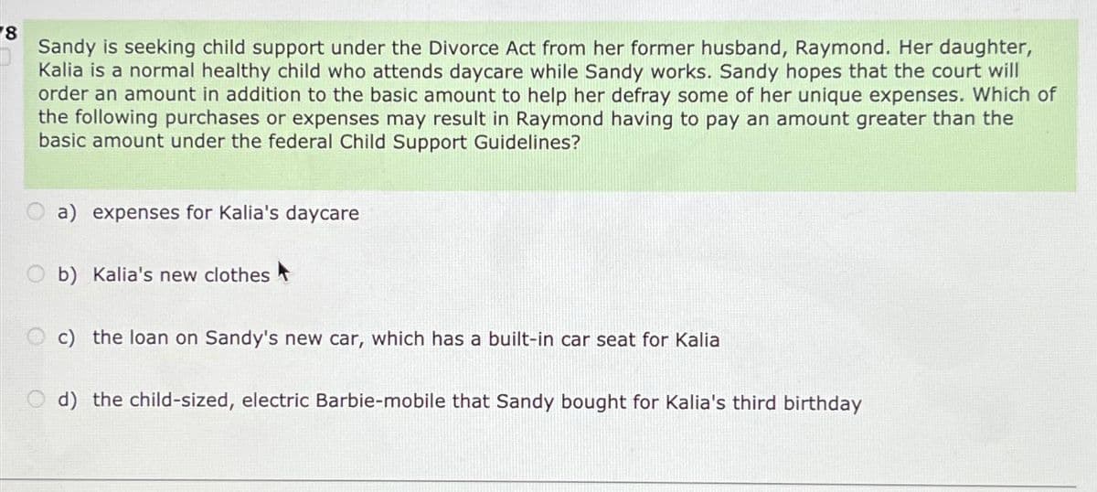 18
Sandy is seeking child support under the Divorce Act from her former husband, Raymond. Her daughter,
Kalia is a normal healthy child who attends daycare while Sandy works. Sandy hopes that the court will
order an amount in addition to the basic amount to help her defray some of her unique expenses. Which of
the following purchases or expenses may result in Raymond having to pay an amount greater than the
basic amount under the federal Child Support Guidelines?
a) expenses for Kalia's daycare
b) Kalia's new clothes
c) the loan on Sandy's new car, which has a built-in car seat for Kalia
Od) the child-sized, electric Barbie-mobile that Sandy bought for Kalia's third birthday