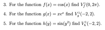 3. For the function \( f(x) = \cos(x) \) find \( V_f^1(0, 2\pi) \).

4. For the function \( g(x) = xe^x \) find \( V_g^1(-2, 2) \).

5. For the function \( h(y) = \sin(y^2) \) find \( V_h^1(-2, 2) \).