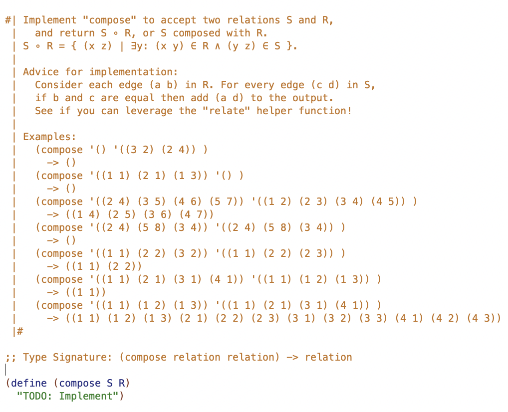 #| Implement "compose" to accept two relations S and R,
and return S R, or S composed with R.
|S•R = { (x z) | 3y: (x y) ER A (y z) E S }.
Advice for implementation:
Consider each edge (a b) in R. For every edge (c d) in S,
if b and c are equal then add (a d) to the output.
See if you can leverage the "relate" helper function!
| Examples:
(compose '() '((3 2) (2 4)) )
-> ().
(compose '((1 1) (2 1) (1 3)) '() )
-> ()
(compose '((2 4) (3 5) (4 6) (5 7)) '((1 2) (2 3) (3 4) (4 5)) )
-> ((1 4) (2 5) (3 6) (4 7))
(compose '((2 4) (5 8) (3 4)) '((2 4) (5 8) (3 4)) )
-> ().
(compose '((1 1) (2 2) (3 2)) '((1 1) (2 2) (2 3)) )
-> ((1 1) (2 2))
(compose '((1 1) (2 1) (3 1) (4 1)) '((1 1) (1 2) (1 3)) )
-> ((1 1))
(compose '((1 1) (1 2) (1 3)) '((1 1) (2 1) (3 1) (4 1)) )
-> ((1 1) (1 2) (1 3) (2 1) (2 2) (2 3) (3 1) (3 2) (3 3) (4 1) (4 2) (4 3))
|#
;; Type Signature: (compose relation relation) -> relation
(define (compose S R)
"TODO: Implement")
