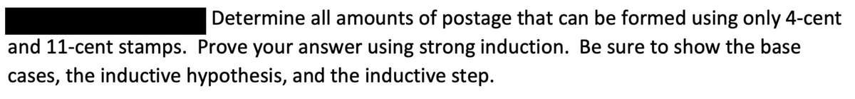 Determine all amounts of postage that can be formed using only 4-cent
and 11-cent stamps. Prove your answer using strong induction. Be sure to show the base
cases, the inductive hypothesis, and the inductive step.
