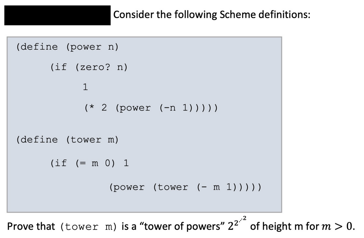 Consider the following Scheme definitions:
(define (power n)
(if (zero? n)
(* 2 (power (-n 1)))))
(define (tower m)
(if (= m 0) 1
(power (tower (- m 1)))))
.2
Prove that (tower m) is a "tower of powers" 22 of height m for m > 0.
