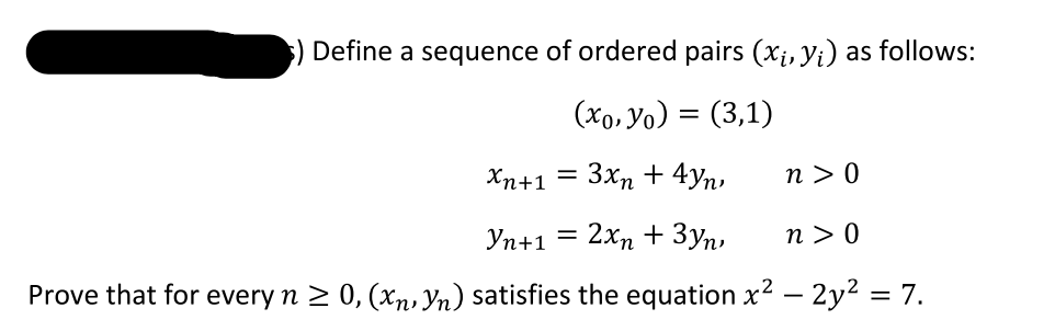 Define a sequence of ordered pairs (x;, yi) as follows:
(xo, Yo)
(3,1)
Хn+1
3xn + 4yn,
n > 0
Уп+1
2хn + Зуп,
n > 0
Prove that for every n 2 0, (xn, Yn) satisfies the equation x2 – 2y2 = 7.
