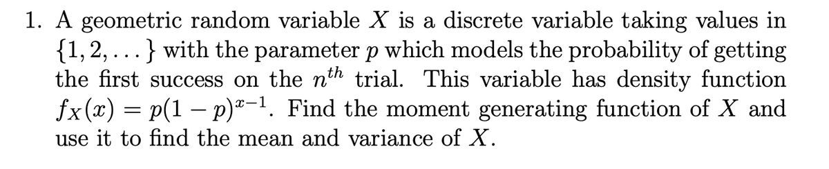 1. A geometric random variable X is a discrete variable taking values in
{1, 2, ...} with the parameter p which models the probability of getting
the first success on the th trial. This variable has density function
fx (x) = p(1 – p)®-1. Find the moment generating function of X and
use it to find the mean and variance of X.
