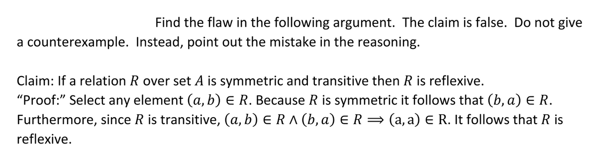 Find the flaw in the following argument. The claim is false. Do not give
a counterexample. Instead, point out the mistake in the reasoning.
Claim: If a relation R over set A is symmetric and transitive then R is reflexive.
"Proof:" Select any element (a, b) E R. Because R is symmetric it follows that (b, a) E R.
Furthermore, since R is transitive, (a, b) E RA (b, a) E R =
= (a, a) E R. It follows that R is
reflexive.
